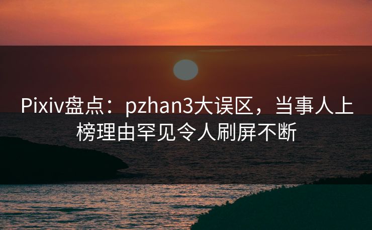 Pixiv盘点：pzhan3大误区，当事人上榜理由罕见令人刷屏不断