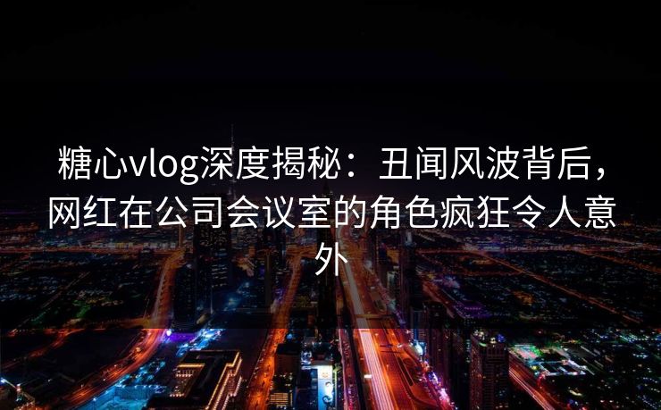 糖心vlog深度揭秘：丑闻风波背后，网红在公司会议室的角色疯狂令人意外