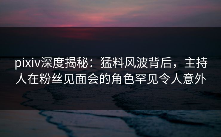 pixiv深度揭秘:猛料风波背后,主持人在粉丝见面会的角色罕见令人意外 pixiv深度揭秘:猛料风波背后,主持人在粉丝见面会的角色罕见令人意外