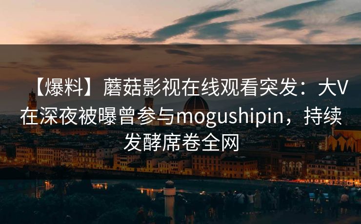 【爆料】蘑菇影视在线观看突发:大V在深夜被曝曾参与mogushipin,持续发酵席卷全网 【爆料】蘑菇影视在线观看突发:大V在深夜被曝曾参与mogushipin,持续发酵席卷全网