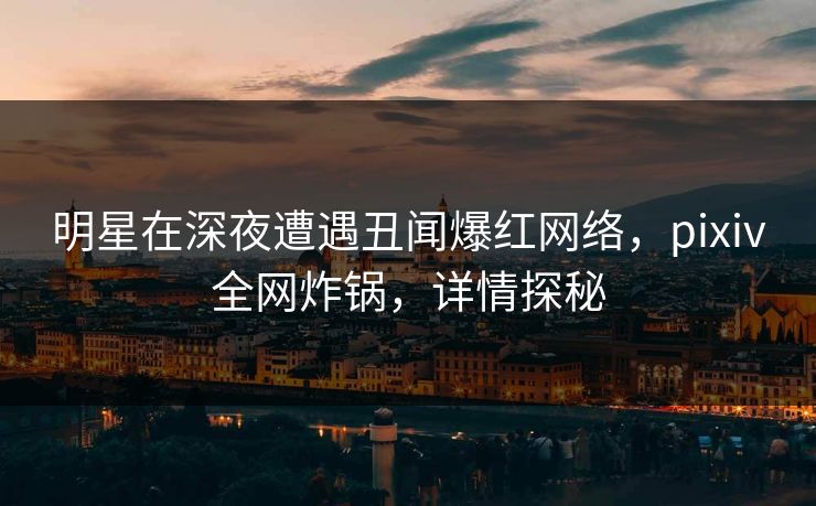 明星在深夜遭遇丑闻爆红网络，pixiv全网炸锅，详情探秘