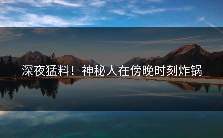 深夜猛料！神秘人在傍晚时刻炸锅