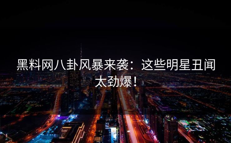 黑料网八卦风暴来袭：这些明星丑闻太劲爆！