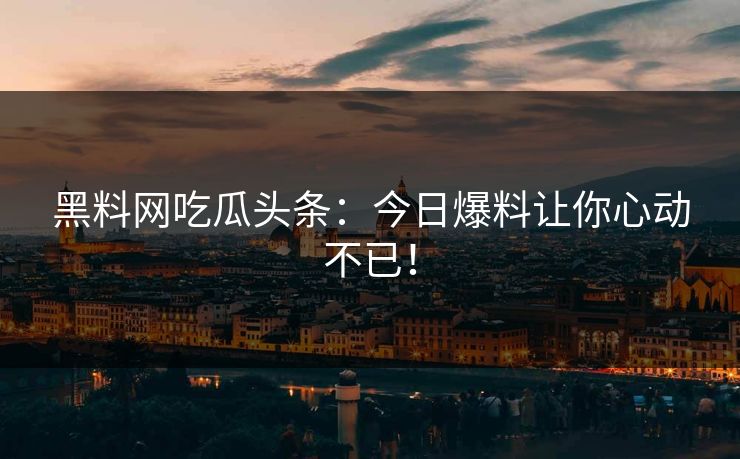 黑料网吃瓜头条：今日爆料让你心动不已！
