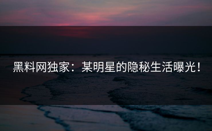 黑料网独家：某明星的隐秘生活曝光！