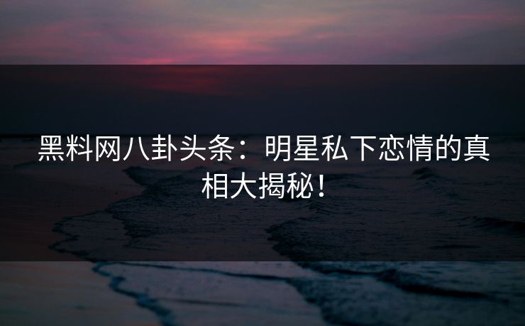 黑料网八卦头条：明星私下恋情的真相大揭秘！