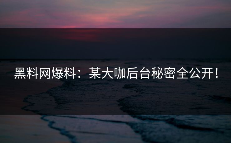 黑料网爆料：某大咖后台秘密全公开！