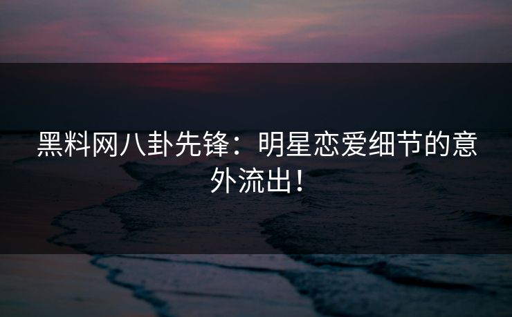 黑料网八卦先锋：明星恋爱细节的意外流出！