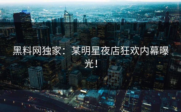 黑料网独家：某明星夜店狂欢内幕曝光！