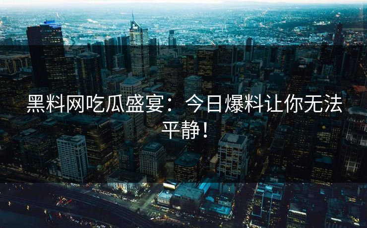 黑料网吃瓜盛宴：今日爆料让你无法平静！