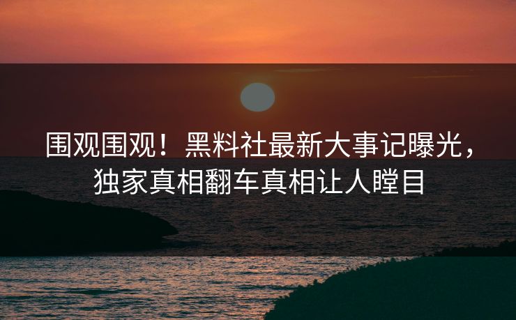 围观围观！黑料社最新大事记曝光，独家真相翻车真相让人瞠目