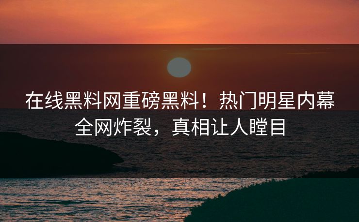 在线黑料网重磅黑料！热门明星内幕全网炸裂，真相让人瞠目