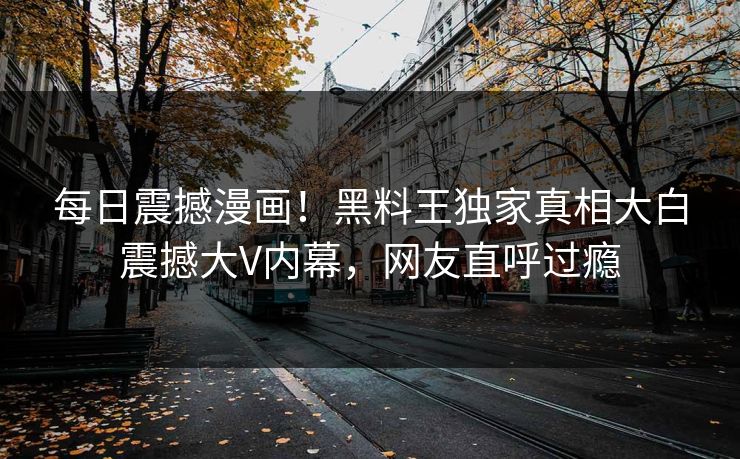 每日震撼漫画！黑料王独家真相大白震撼大V内幕，网友直呼过瘾