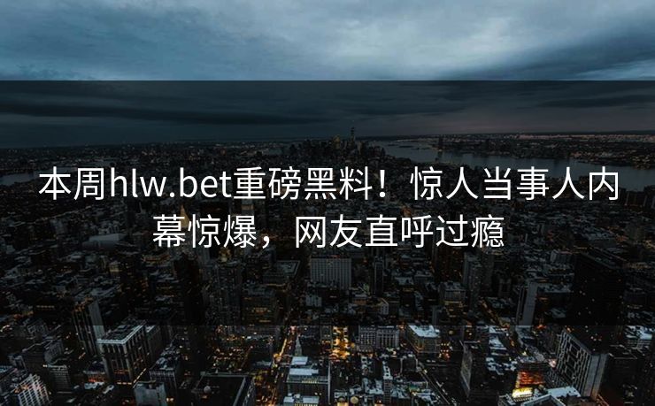 本周hlw.bet重磅黑料！惊人当事人内幕惊爆，网友直呼过瘾