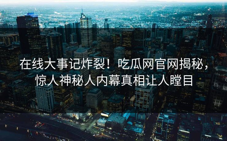在线大事记炸裂！吃瓜网官网揭秘，惊人神秘人内幕真相让人瞠目