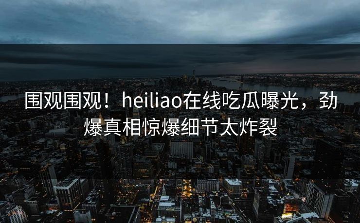 围观围观！heiliao在线吃瓜曝光，劲爆真相惊爆细节太炸裂