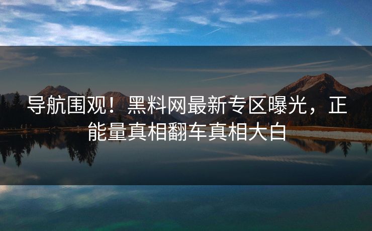 导航围观！黑料网最新专区曝光，正能量真相翻车真相大白
