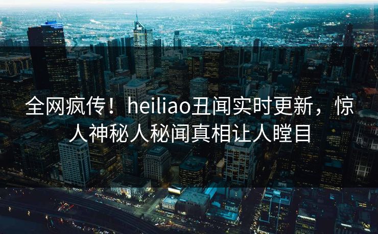 全网疯传！heiliao丑闻实时更新，惊人神秘人秘闻真相让人瞠目