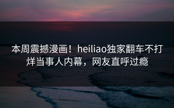 本周震撼漫画！heiliao独家翻车不打烊当事人内幕，网友直呼过瘾