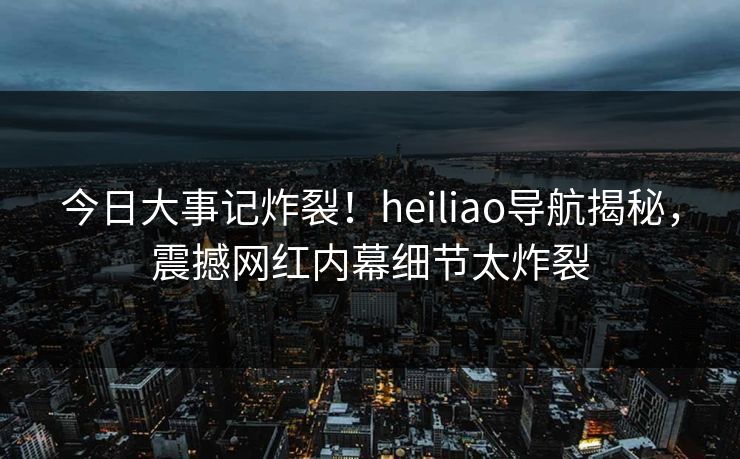 今日大事记炸裂！heiliao导航揭秘，震撼网红内幕细节太炸裂