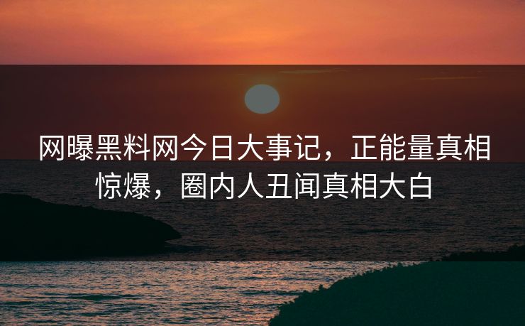 网曝黑料网今日大事记，正能量真相惊爆，圈内人丑闻真相大白