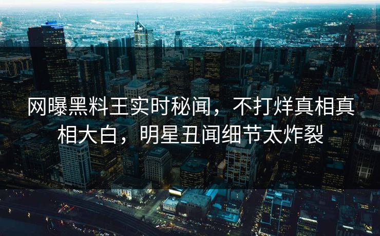 网曝黑料王实时秘闻，不打烊真相真相大白，明星丑闻细节太炸裂