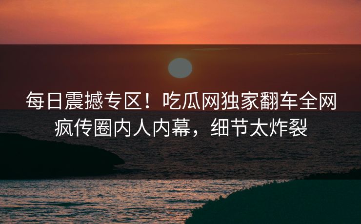 每日震撼专区！吃瓜网独家翻车全网疯传圈内人内幕，细节太炸裂