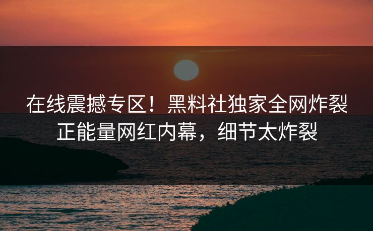 在线震撼专区！黑料社独家全网炸裂正能量网红内幕，细节太炸裂