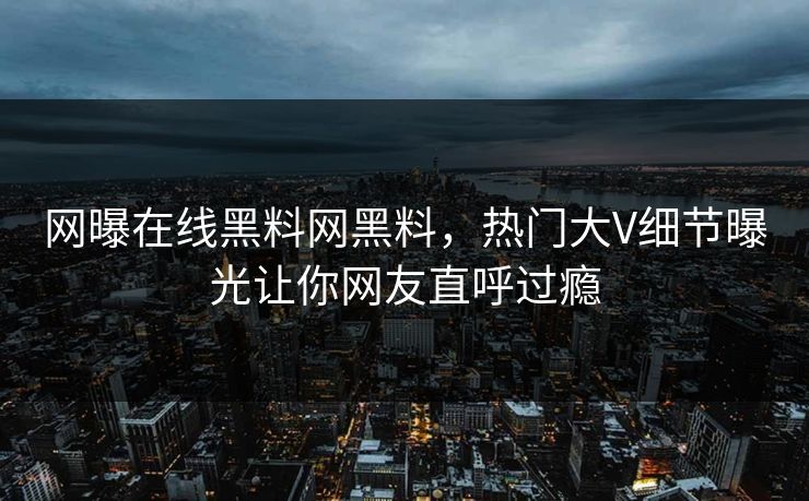 网曝在线黑料网黑料，热门大V细节曝光让你网友直呼过瘾