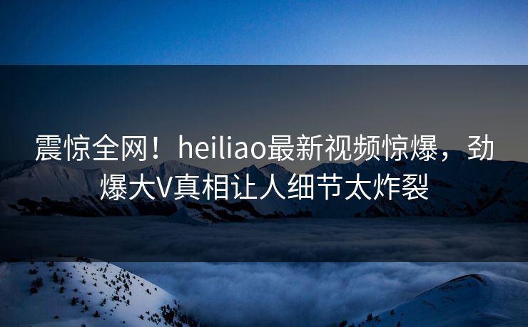 震惊全网！heiliao最新视频惊爆，劲爆大V真相让人细节太炸裂