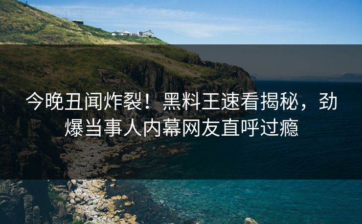 今晚丑闻炸裂！黑料王速看揭秘，劲爆当事人内幕网友直呼过瘾