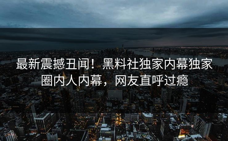 最新震撼丑闻！黑料社独家内幕独家圈内人内幕，网友直呼过瘾