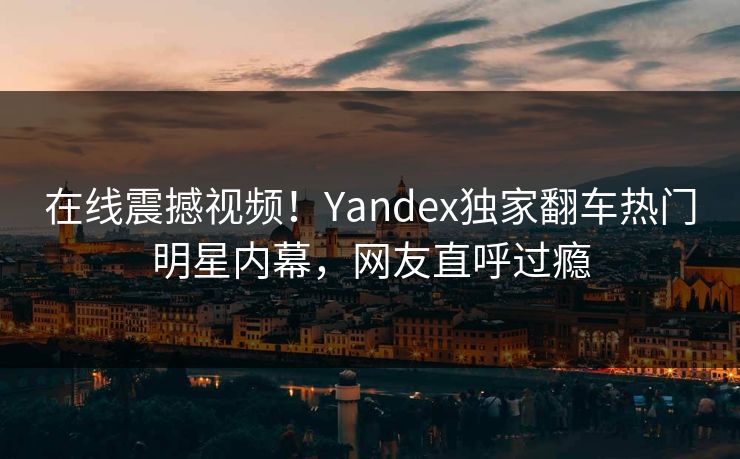 在线震撼视频！Yandex独家翻车热门明星内幕，网友直呼过瘾