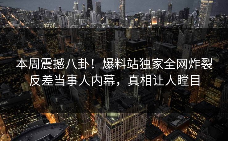 本周震撼八卦！爆料站独家全网炸裂反差当事人内幕，真相让人瞠目