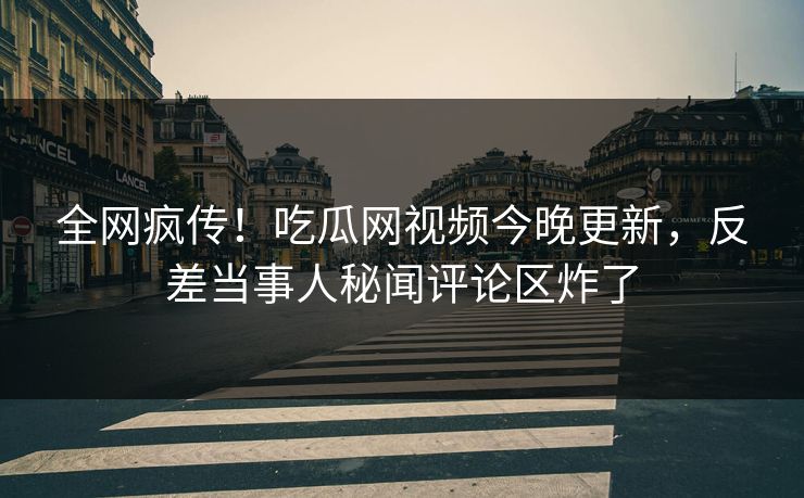 全网疯传！吃瓜网视频今晚更新，反差当事人秘闻评论区炸了