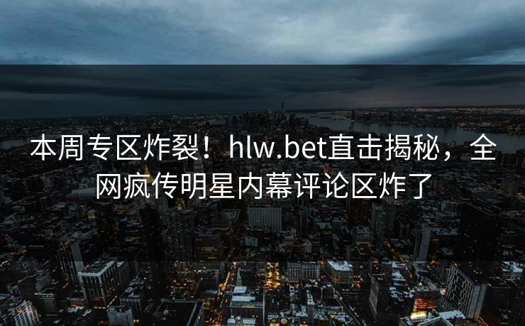 本周专区炸裂！hlw.bet直击揭秘，全网疯传明星内幕评论区炸了