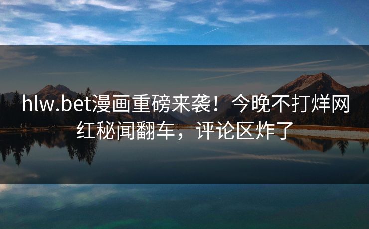 hlw.bet漫画重磅来袭！今晚不打烊网红秘闻翻车，评论区炸了