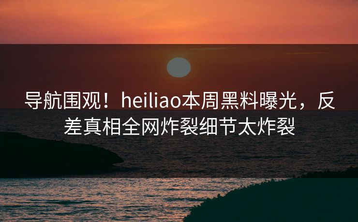 导航围观！heiliao本周黑料曝光，反差真相全网炸裂细节太炸裂