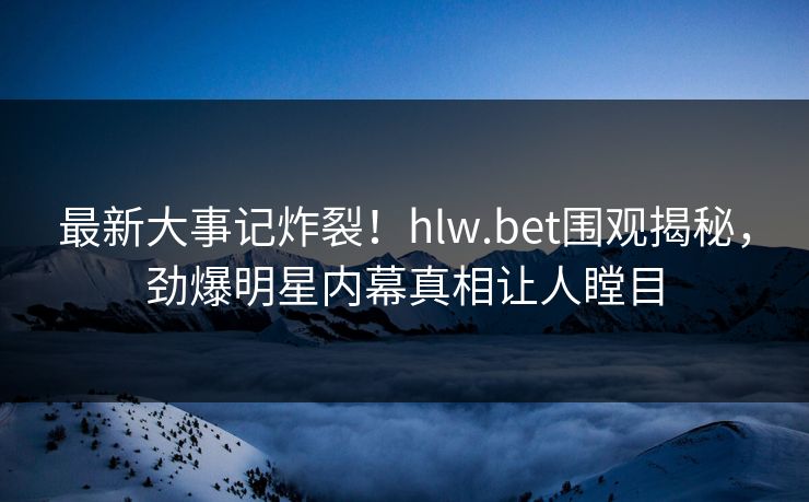 最新大事记炸裂！hlw.bet围观揭秘，劲爆明星内幕真相让人瞠目