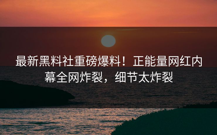 最新黑料社重磅爆料！正能量网红内幕全网炸裂，细节太炸裂