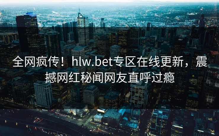 全网疯传！hlw.bet专区在线更新，震撼网红秘闻网友直呼过瘾