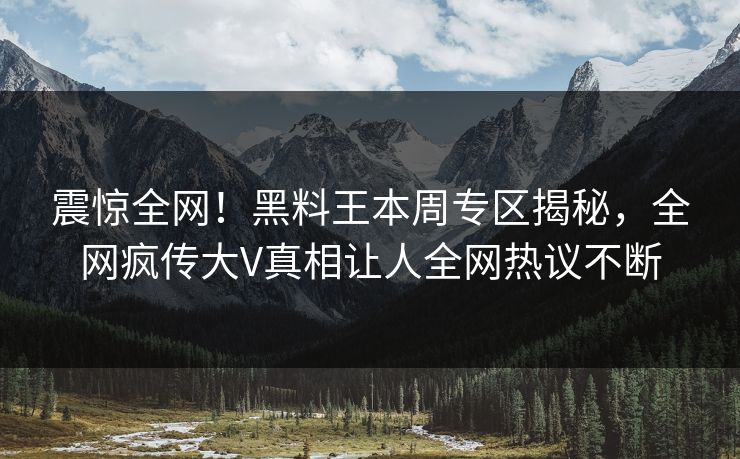 震惊全网！黑料王本周专区揭秘，全网疯传大V真相让人全网热议不断