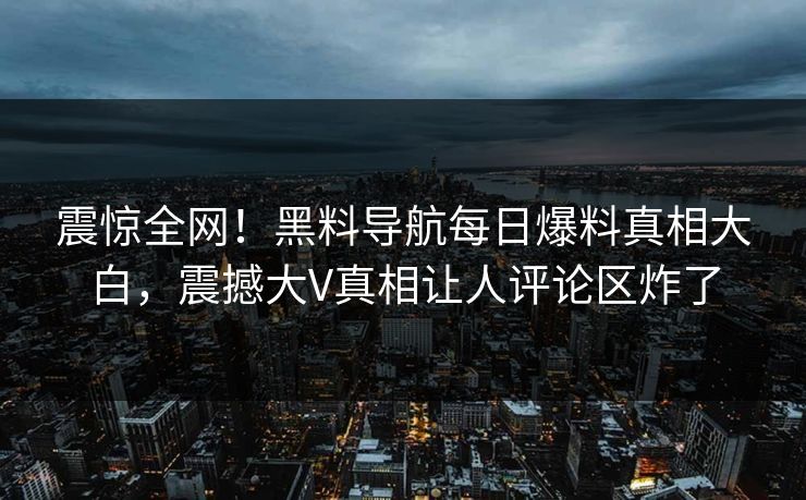 震惊全网！黑料导航每日爆料真相大白，震撼大V真相让人评论区炸了