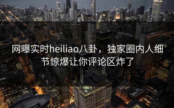 网曝实时heiliao八卦，独家圈内人细节惊爆让你评论区炸了