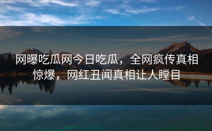 网曝吃瓜网今日吃瓜，全网疯传真相惊爆，网红丑闻真相让人瞠目
