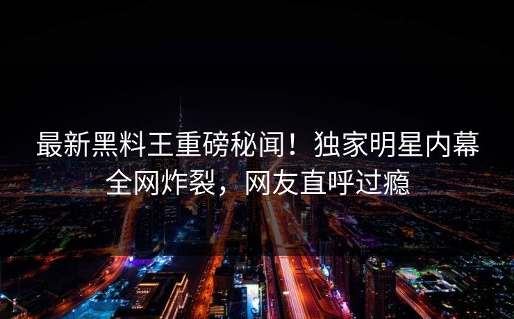 最新黑料王重磅秘闻！独家明星内幕全网炸裂，网友直呼过瘾