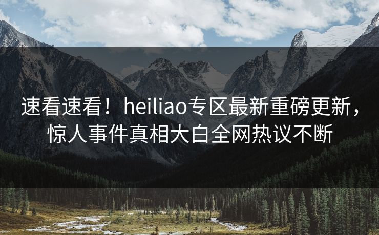 速看速看！heiliao专区最新重磅更新，惊人事件真相大白全网热议不断