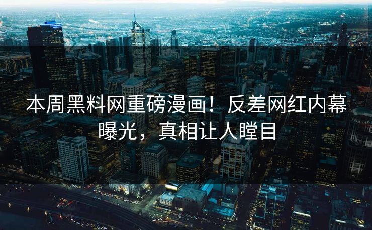 本周黑料网重磅漫画！反差网红内幕曝光，真相让人瞠目