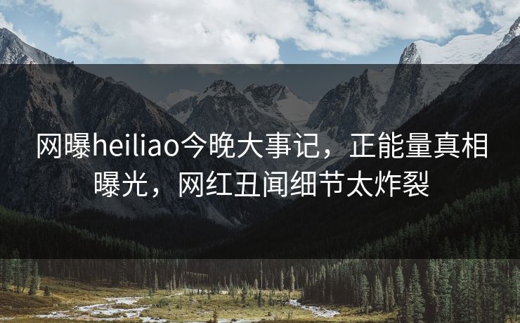 网曝heiliao今晚大事记，正能量真相曝光，网红丑闻细节太炸裂