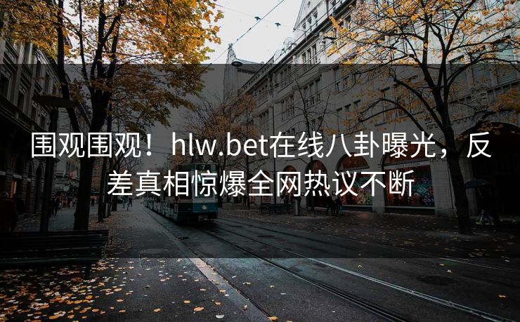围观围观！hlw.bet在线八卦曝光，反差真相惊爆全网热议不断